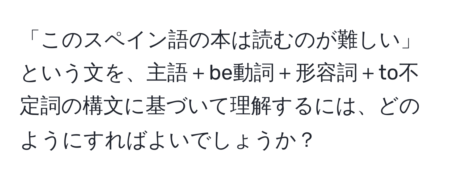 「このスペイン語の本は読むのが難しい」という文を、主語＋be動詞＋形容詞＋to不定詞の構文に基づいて理解するには、どのようにすればよいでしょうか？