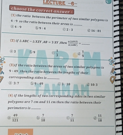 LECTURE -6-
choose the correct answer :
(1) the ratio between the perimeter of two similar polygons is
4:9 so the ratio between their areas is ......
a 4:9 ⓑ 9:4 C 2:3 ④ 16:81
(2) if △ ABCsim △ XZY AB=3XY ,then  a(△ XYZ)/a(△ ABC) =. _
⑧ 3 9  1/3  d  1/9 
(3)if the ratio between the areas of two similar polygons is
9:49 , then the ratio between the lengths of their
corresponding sides is_
a 3:7 9:49 3:10 ① 10:3
(4) if the lengths of two correspomding sides in two similar
polygons are 7 cm and 11 cm then the ratio between their
perimeters is_
 49/121  ⓑ  7/18   7/11  d  11/18 