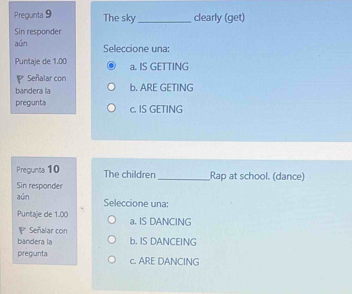 Pregunta 9 The sky_ clearly (get)
Sin responder
aún Seleccione una:
Puntaje de 1.00
a. IS GETTING
Señalar con
bandera la b. ARE GETING
pregunta
c. IS GETING
Pregunta 10 The children _Rap at school. (dance)
Sin responder
aún
Seleccione una:
Puntaje de 1.00
a. IS DANCING
Señalar con
bandera la b. IS DANCEING
pregunta
c. ARE DANCING