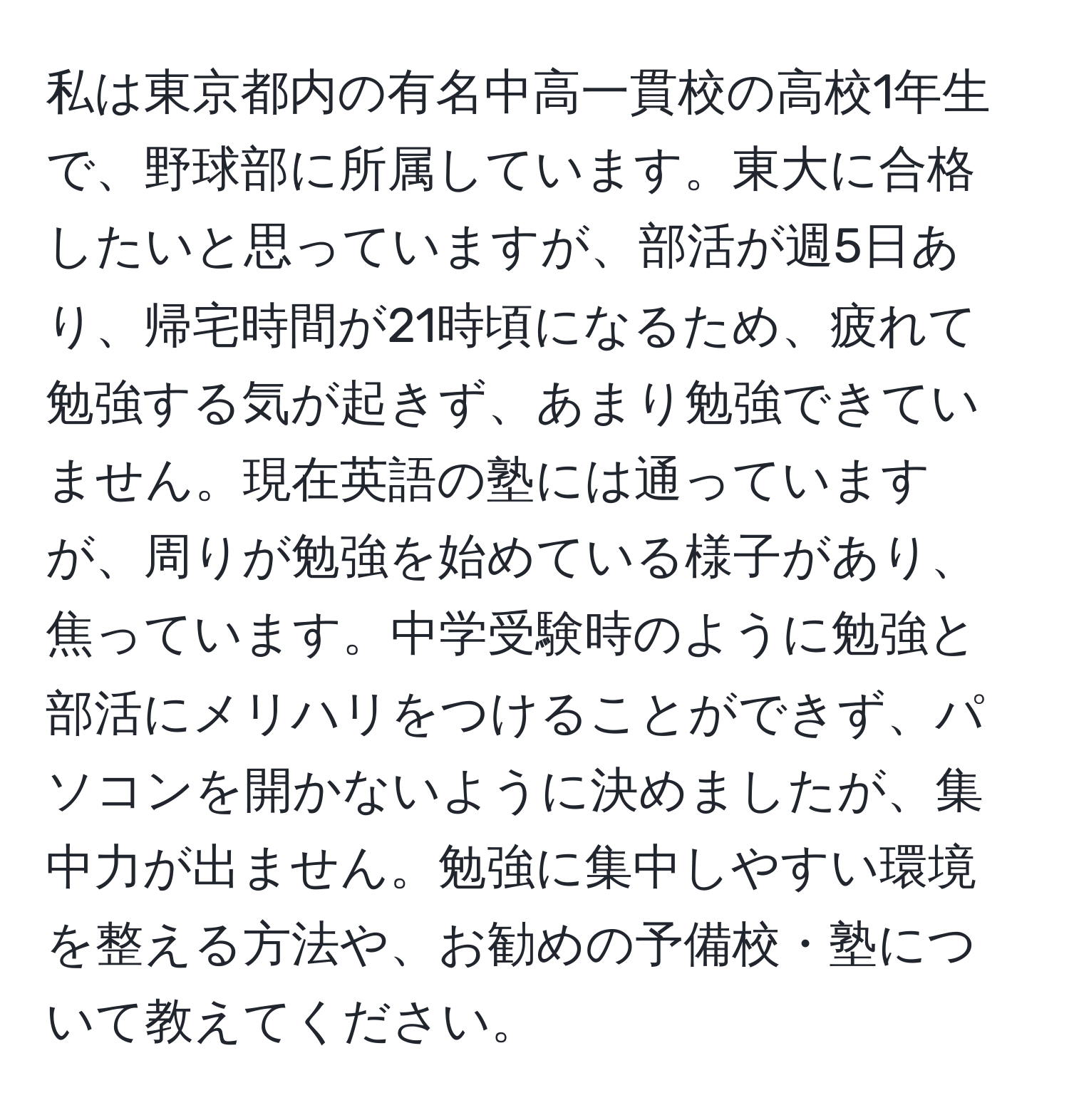 私は東京都内の有名中高一貫校の高校1年生で、野球部に所属しています。東大に合格したいと思っていますが、部活が週5日あり、帰宅時間が21時頃になるため、疲れて勉強する気が起きず、あまり勉強できていません。現在英語の塾には通っていますが、周りが勉強を始めている様子があり、焦っています。中学受験時のように勉強と部活にメリハリをつけることができず、パソコンを開かないように決めましたが、集中力が出ません。勉強に集中しやすい環境を整える方法や、お勧めの予備校・塾について教えてください。