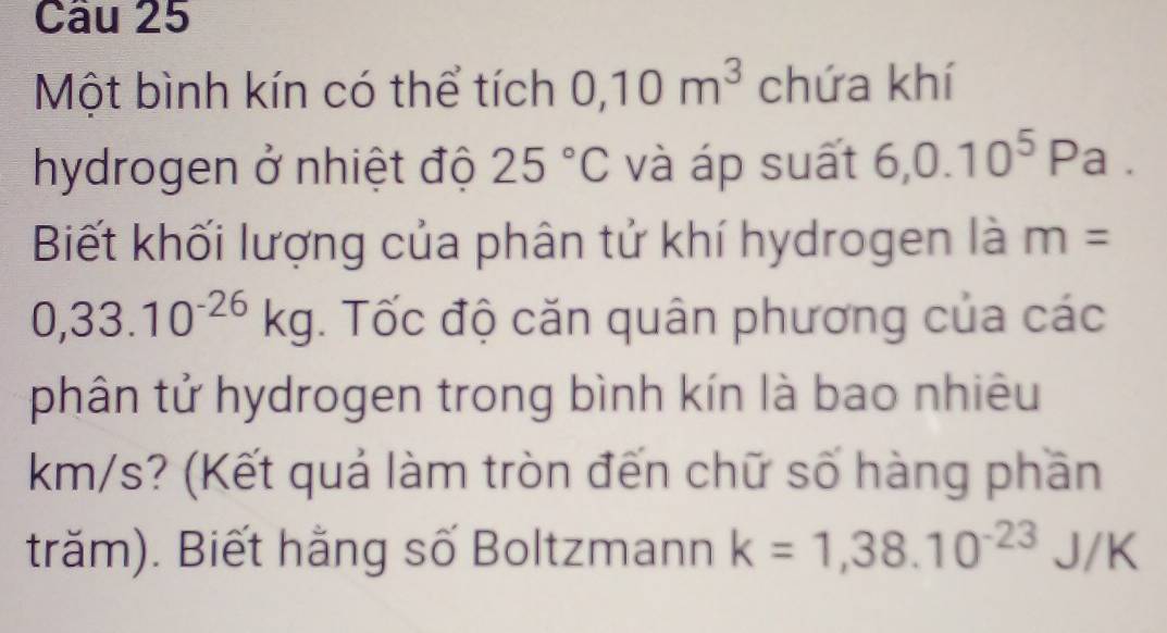 Một bình kín có thể tích 0,10m^3 chứa khí 
hydrogen ở nhiệt độ 25°C và áp suất 6,0.10^5Pa. 
Biết khối lượng của phân tử khí hydrogen là m=
0,33.10^(-26)kg. Tốc độ căn quân phương của các 
phân tử hydrogen trong bình kín là bao nhiêu
km/s? (Kết quả làm tròn đến chữ số hàng phần 
trăm). Biết hằng số Boltzmann k=1,38.10^(-23)J/K