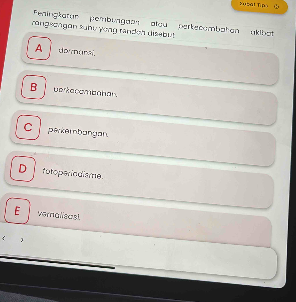 Sobat Tips
Peningkatan pembungaan atau perkecambahan akibat
rangsangan suhu yang rendah disebut
A dormansi.
B perkecambahan.
C perkembangan.
D fotoperiodisme.
E vernalisasi.
< >