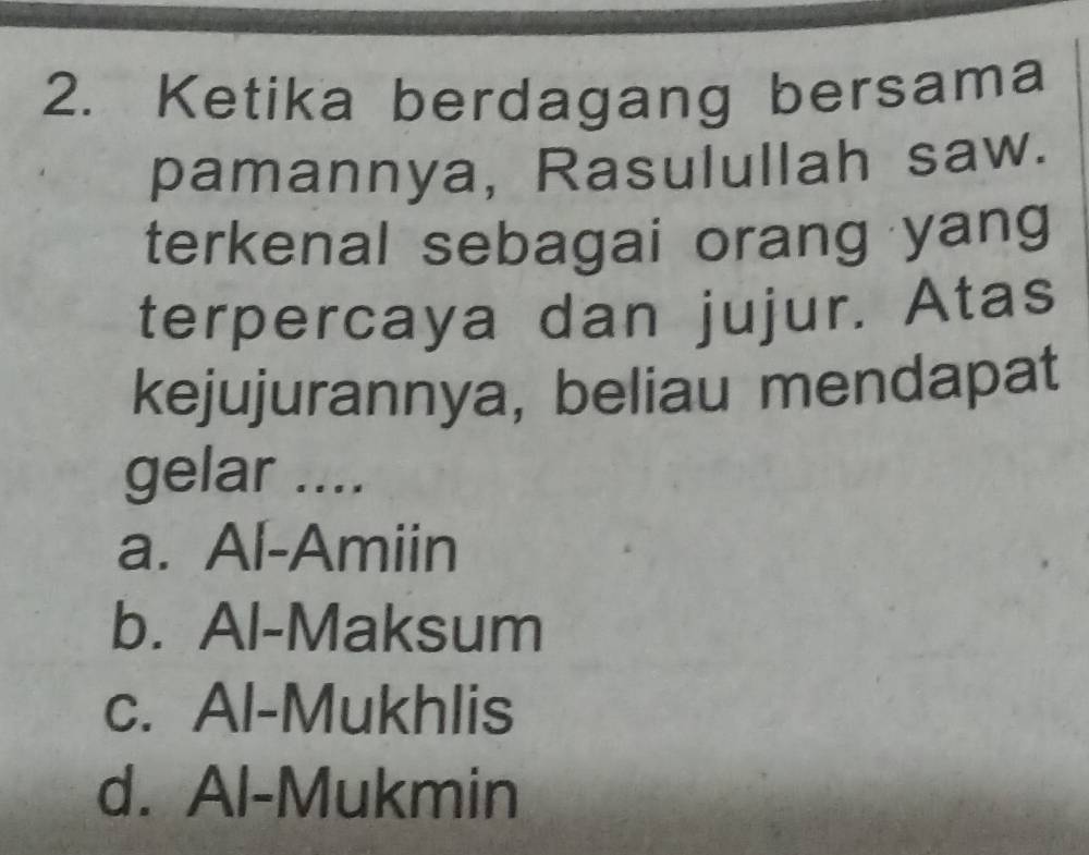 Ketika berdagang bersama
pamannya, Rasulullah saw.
terkenal sebagai orang yang
terpercaya dan jujur. Atas
kejujurannya, beliau mendapat
gelar ....
a. Al-Amiin
b. Al-Maksum
c. Al-Mukhlis
d. Al-Mukmin