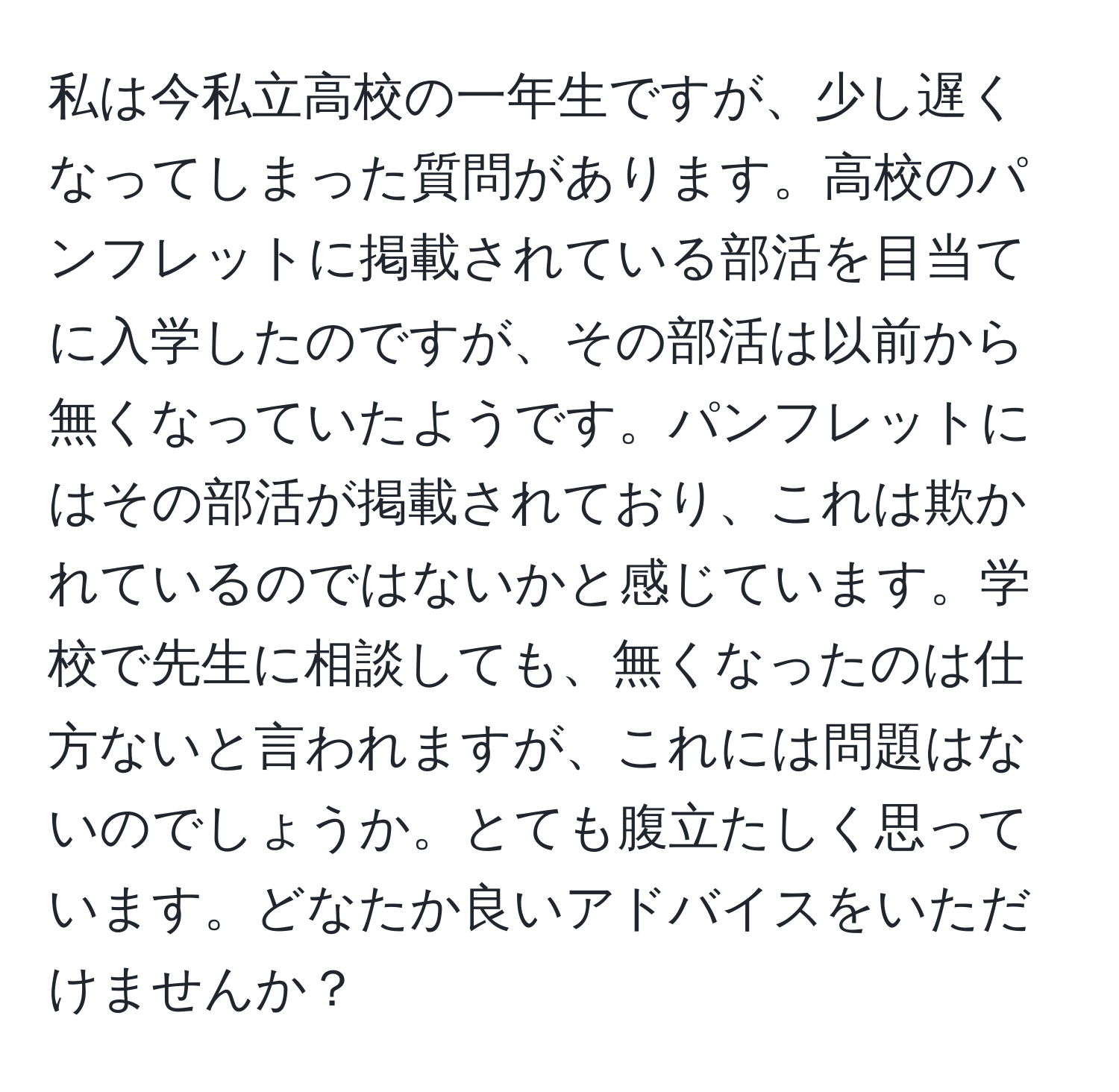 私は今私立高校の一年生ですが、少し遅くなってしまった質問があります。高校のパンフレットに掲載されている部活を目当てに入学したのですが、その部活は以前から無くなっていたようです。パンフレットにはその部活が掲載されており、これは欺かれているのではないかと感じています。学校で先生に相談しても、無くなったのは仕方ないと言われますが、これには問題はないのでしょうか。とても腹立たしく思っています。どなたか良いアドバイスをいただけませんか？