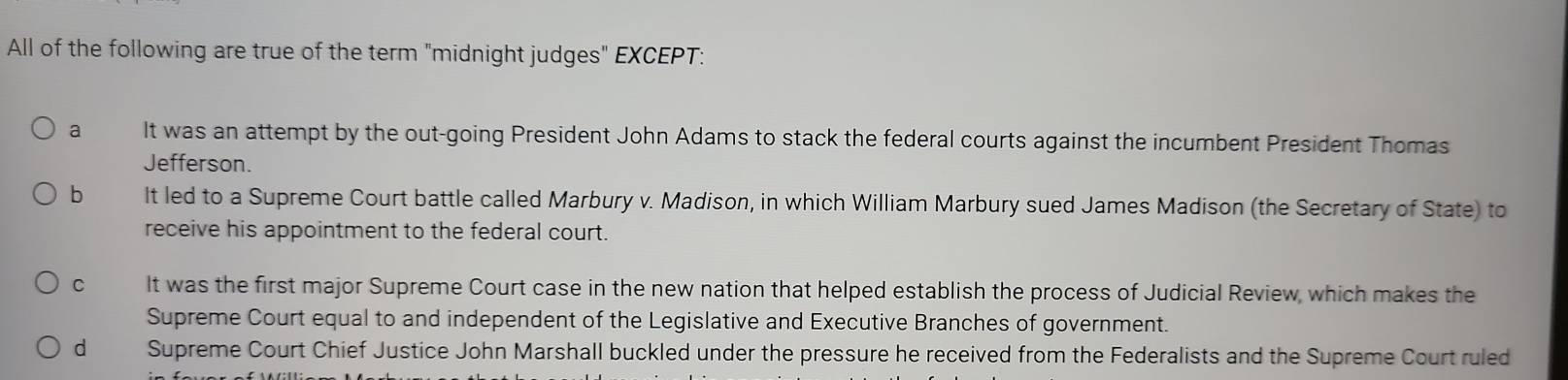 All of the following are true of the term "midnight judges" EXCEPT:
a It was an attempt by the out-going President John Adams to stack the federal courts against the incumbent President Thomas
Jefferson.
b It led to a Supreme Court battle called Marbury v. Madison, in which William Marbury sued James Madison (the Secretary of State) to
receive his appointment to the federal court.
C It was the first major Supreme Court case in the new nation that helped establish the process of Judicial Review, which makes the
Supreme Court equal to and independent of the Legislative and Executive Branches of government.
d Supreme Court Chief Justice John Marshall buckled under the pressure he received from the Federalists and the Supreme Court ruled