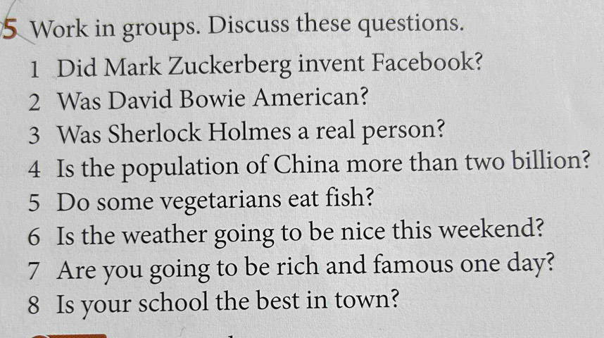 Work in groups. Discuss these questions. 
1 Did Mark Zuckerberg invent Facebook? 
2 Was David Bowie American? 
3 Was Sherlock Holmes a real person? 
4 Is the population of China more than two billion? 
5 Do some vegetarians eat fish? 
6 Is the weather going to be nice this weekend? 
7 Are you going to be rich and famous one day? 
8 Is your school the best in town?