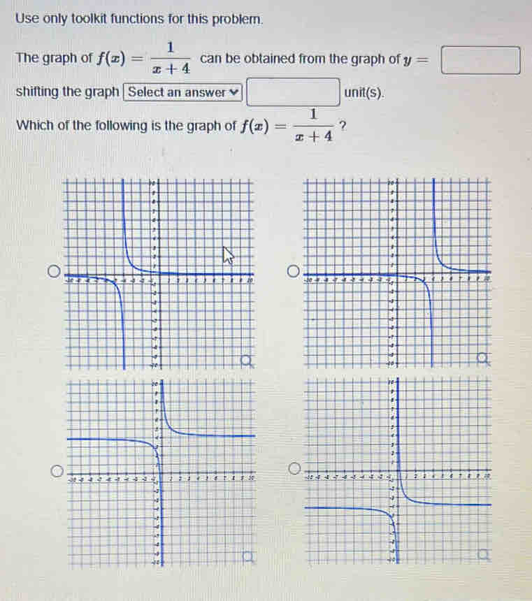 Use only toolkit functions for this problem. 
The graph of f(x)= 1/x+4  can be obtained from the graph of y=□
shifting the graph Select an answer □ unit(s)
Which of the following is the graph of f(x)= 1/x+4  ?