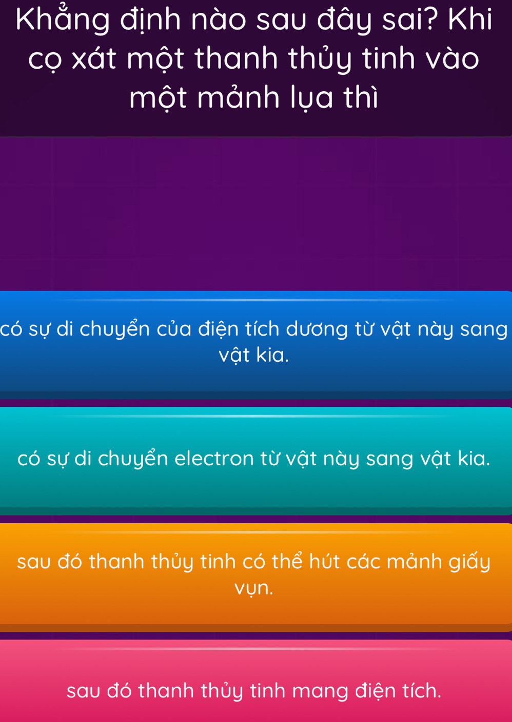 Khẳng định nào sau đây sai? Khi
cọ xát một thanh thủy tinh vào
một mảnh lụa thì
có sự di chuyển của điện tích dương từ vật này sang
vật kia.
có sự di chuyển electron từ vật này sang vật kia.
sau đó thanh thủy tinh có thể hút các mảnh giấy
vụn.
sau đó thanh thủy tinh mang điện tích.