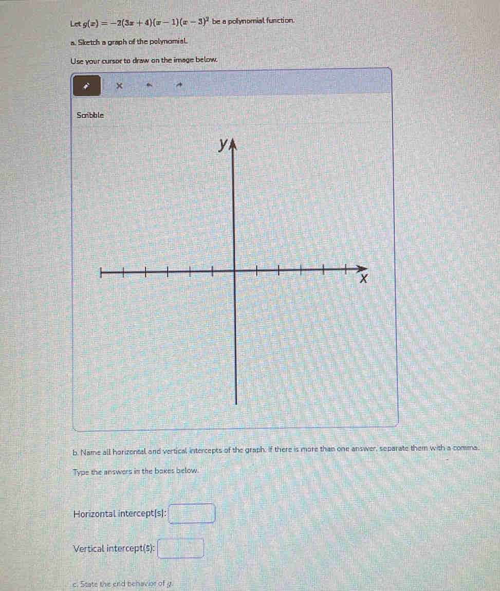 Let g(x)=-2(3x+4)(x-1)(x-3)^2 be a polynomial function. 
a. Sketch a graph of the polynomial. 
Use your cursor to draw on the image below.
x
Scribble 
b. Name all horizental and vertical intercepts of the graph. If there is more than one answer, separate them with a comma. 
Type the answers in the baxes below. 
Horizontal intercept(s): □ 
Vertical intercept(5): □ 
c. State the crid behavior of y