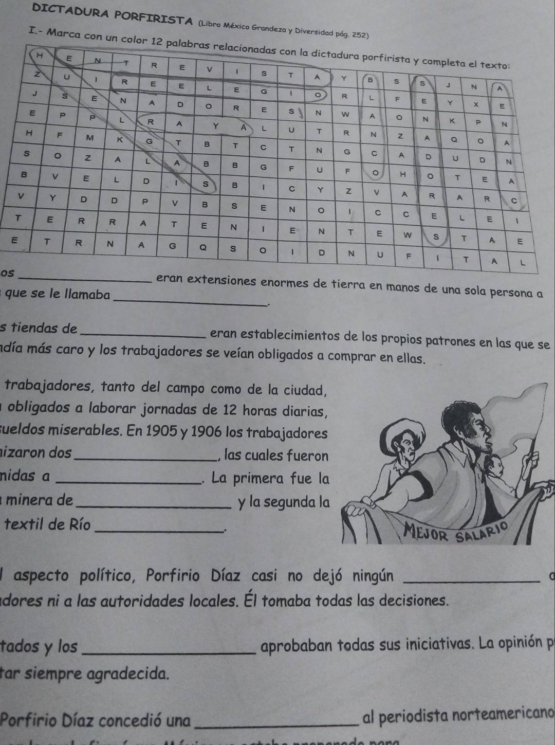 DICTADURA PORFIRISTA (Libro México Grandeza y Diversidad pág. 252) 
I.- Marca con un 
os 
extensiones enormes de tierra en manos de una sola persona a 
que se le llamaba_ 
. 
s tiendas de_ eran establecimientos de los propios patrones en las que se 
mdía más caro y los trabajadores se veían obligados a comprar en ellas. 
trabajadores, tanto del campo como de la ciudad, 
a obligados a laborar jornadas de 12 horas diarias, 
sueldos miserables. En 1905 y 1906 los trabajadores 
izaron dos_ , las cuales fueron 
nidas a _. La primera fue la 
minera de_ y la segunda la 
textil de Río_ 
: 
El aspecto político, Porfirio Díaz casi no dejó ningún_ 
adores ni a las autoridades locales. Él tomaba todas las decisiones. 
tados y los_ aprobaban todas sus iniciativas. La opinión p 
tar siempre agradecida. 
Porfirio Díaz concedió una_ al periodista norteamericano