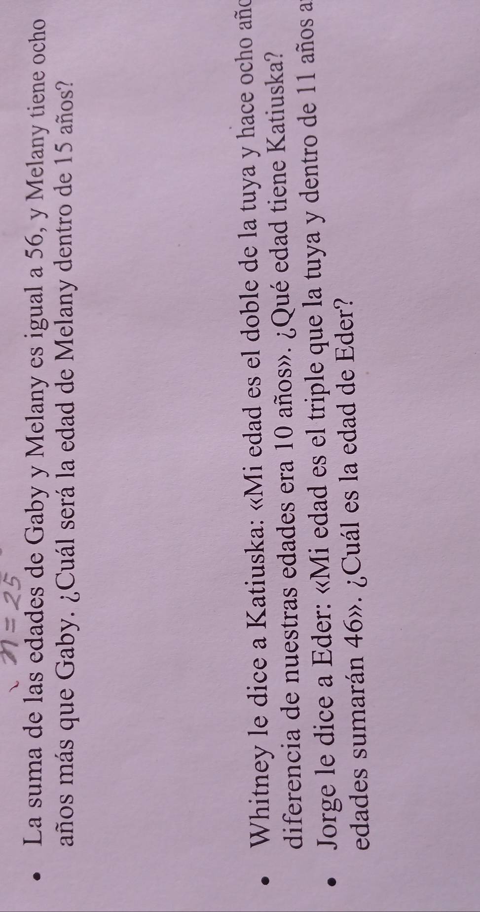 La suma de las edades de Gaby y Melany es igual a 56, y Melany tiene ocho 
años más que Gaby. ¿Cuál será la edad de Melany dentro de 15 años? 
Whitney le dice a Katiuska: «Mi edad es el doble de la tuya y hace ocho año 
diferencia de nuestras edades era 10 años». ¿Qué edad tiene Katiuska? 
Jorge le dice a Eder: «Mi edad es el triple que la tuya y dentro de 11 años a 
edades sumarán 46». ¿Cuál es la edad de Eder?