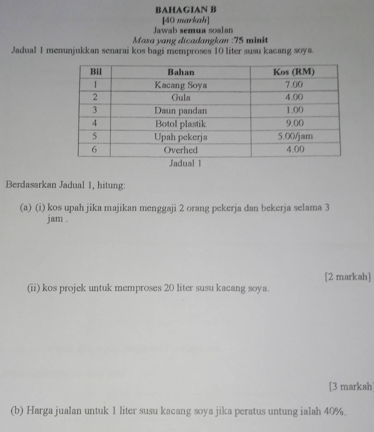 BAHAGIAN B 
[40 markah] 
Jawab semua soalan 
Masa yang dicadangkan : 75 minit
Jadual 1 menunjukkan senarai kos bagi memproses 10 liter susu kacang soya. 
Berdasarkan Jadual 1, hitung: 
(a) (i) kos upah jika majikan menggaji 2 orang pekerja dan bekerja selama 3
jam. 
[2 markah] 
(ii) kos projek untuk memproses 20 liter susu kacang soya. 
[3 markah] 
(b) Harga jualan untuk 1 liter susu kacang soya jika peratus untung ialah 40%.