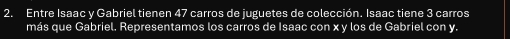 Entre Isaac y Gabriel tienen 47 carros de juguetes de colección. Isaac tiene 3 carros 
más que Gabriel. Representamos los carros de Isaac con x y los de Gabriel con y.
