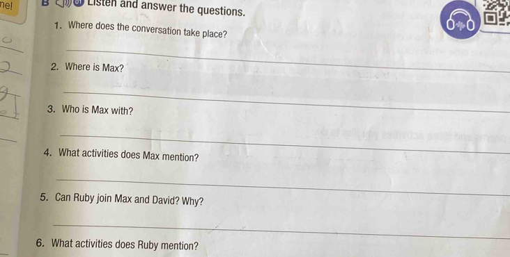 ne! Bw Listen and answer the questions. 
1. Where does the conversation take place? 
_ 
_ 
_ 
2. Where is Max? 
_ 
_ 
_ 
3. Who is Max with? 
_ 
_ 
4. What activities does Max mention? 
_ 
5. Can Ruby join Max and David? Why? 
_ 
6. What activities does Ruby mention?