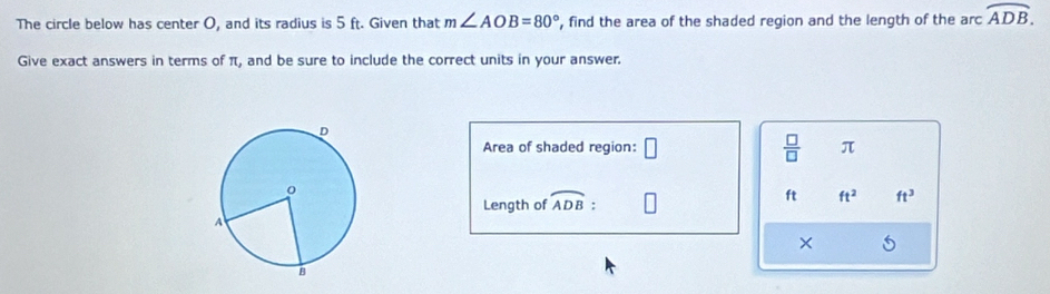 The circle below has center O, and its radius is 5 ft. Given that m∠ AOB=80° , find the area of the shaded region and the length of the arc overline ADB. 
Give exact answers in terms of π, and be sure to include the correct units in your answer. 
Area of shaded region: □  □ /□   π
ft ft^2 ft^3
Length of widehat ADB : 
×