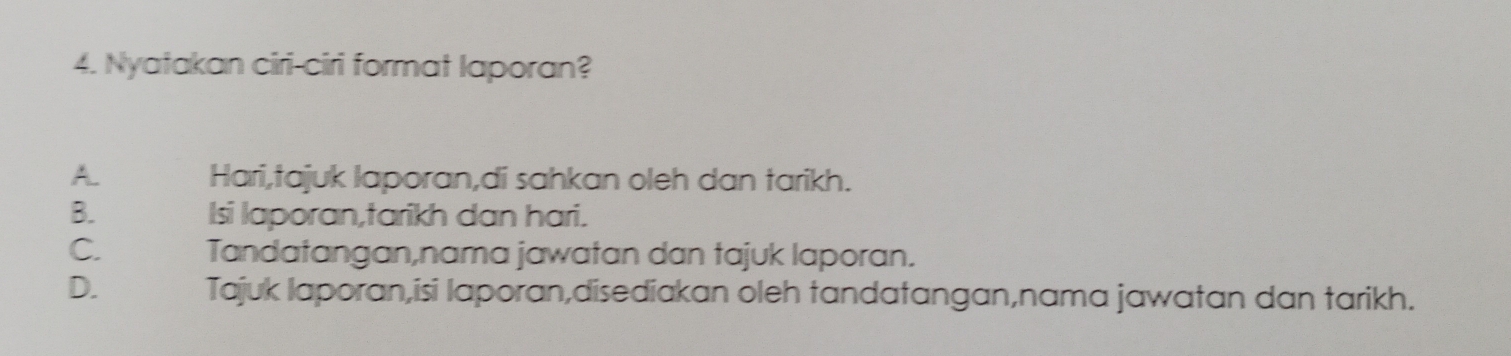 Nyatakan ciri-ciri format laporan?
A. Hari,tajuk laporan,di sahkan oleh dan tarikh.
B. Isi laporan,tarikh dan hari.
C. Tandatangan,nama jawatan dan tajuk laporan.
D. Tajuk laporan,isi laporan,disediakan oleh tandatangan,nama jawatan dan tarikh.