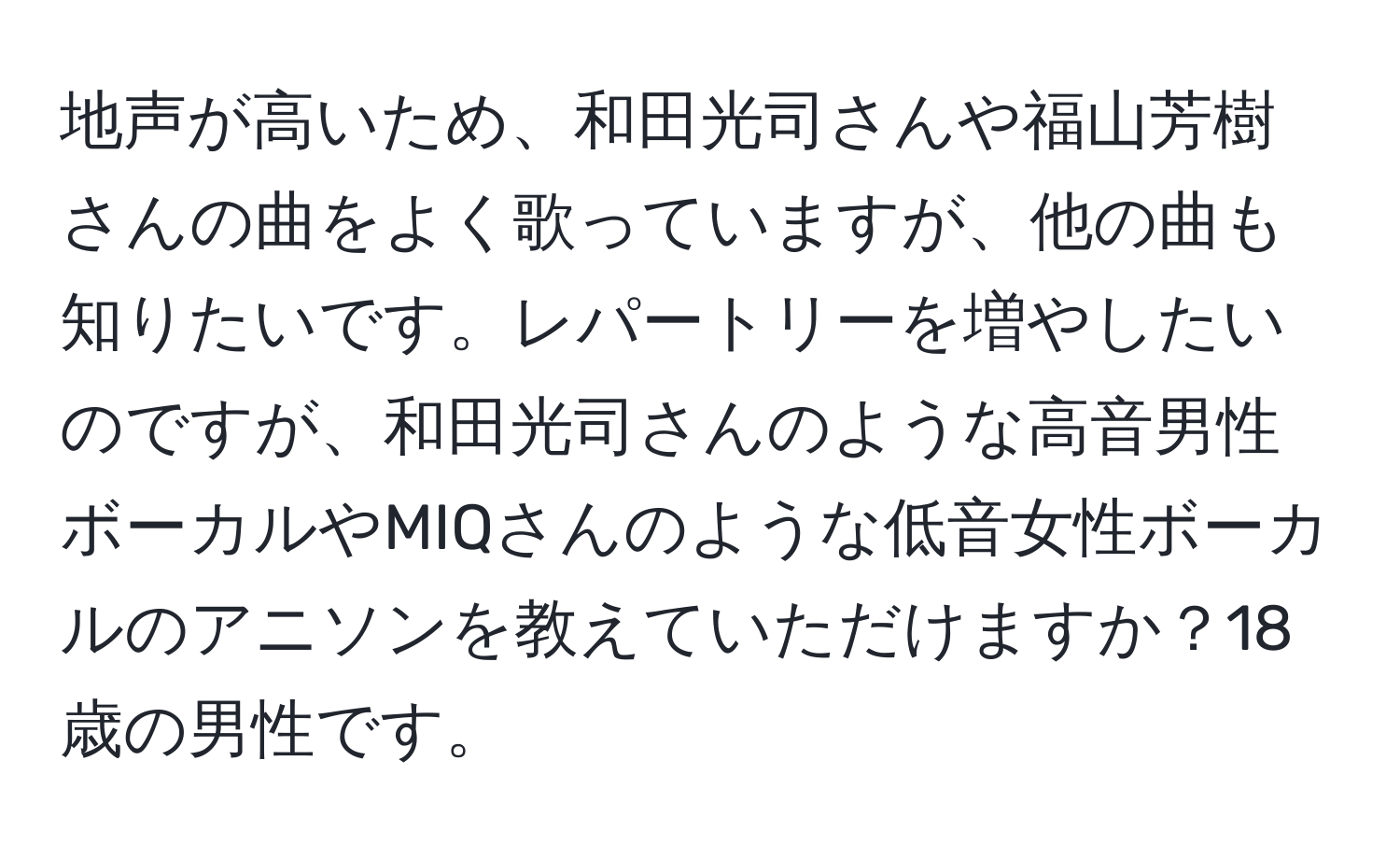 地声が高いため、和田光司さんや福山芳樹さんの曲をよく歌っていますが、他の曲も知りたいです。レパートリーを増やしたいのですが、和田光司さんのような高音男性ボーカルやMIQさんのような低音女性ボーカルのアニソンを教えていただけますか？18歳の男性です。