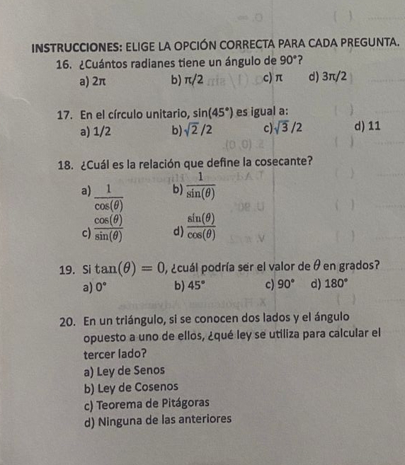 INSTRUCCIONES: ELIGE LA OPCIÓN CORRECTA PARA CADA PREGUNTA.
16. ¿Cuántos radianes tiene un ángulo de 90° ?
a) 2π b) π/2 c) π d) 3π/2
17. En el círculo unitario, sin (45°) es igual a:
a) 1/2 b) sqrt(2)/2 c) sqrt(3)/2 d) 11
18. ¿Cuál es la relación que define la cosecante?
b)  1/sin (θ ) 
a)  1/cos (θ )   sin (θ )/cos (θ ) 
c)  cos (θ )/sin (θ )  d)
19.Si tan (θ )=0 , ¿cuál podría ser el valor de θ en grados?
a) 0° b) 45° c) 90° d) 180°
20. En un triángulo, si se conocen dos lados y el ángulo
opuesto a uno de ellos, ¿qué ley se utiliza para calcular el
tercer lado?
a) Ley de Senos
b) Ley de Cosenos
c) Teorema de Pitágoras
d) Ninguna de las anteriores