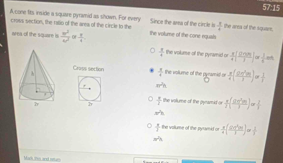 57° 15
A cone fits inside a square pyramid as shown. For every Since the area of the circle is  π /4  the area of the square.
cross section, the ratio of the area of the circle to the
area of the square is  π r^2/4r^2  or  π /4 .
the volume of the cone equals
 π /4  the volume of the pyramid or  π /4 ( (2r)(n)/3 ) or  1/6 π rh. 
Cross section  π /4  the volume of the pyramid or  π /4 (frac (2r)^2(h)3) of  1/3 
r
π r^2h.
the volume of the pyramid or  π /2 (frac (2r)^2(m)3) or  2/3 
2r
 π /2 
π r^2h.
 π /2  the volume of the pyramid or  π /4 (frac (2r)^2(h)3) or  1/3 
π r^2h. 
Mark this and return