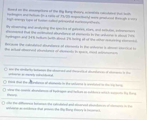 Based on the assumptions of the Big Bang theory, scientists calculated that both
hydrogen and helium (in a ratio of 75/25 respectively) were produced through a very
high energy type of fusion called primordial nucleosynthests.
By observing and analyzing the spectra of galaxies, stars, and nebulae, astronomers
discovered that the estimated abundance of elements in the universe is about 74%
hydrogen and 24% helium (with about 2% being all of the other remaining elements).
Because the calculated abundance of elements in the universe is almost identical to
_
the actual observed abundance of elements in space, most astronomers
see the similarity between the observed and theoretical abundances of elements in the
universe as merely coincidental.
think that the abundance of elements in the universe is unrelated to the big bang.
view the cosmic abundances of hydrogen and helium as evidence which supports (ig Bang
theory.
cite the difference between the calculated and observed abundances of elements in the
universe as evidence that proves the Big Bang theory is incorrect.