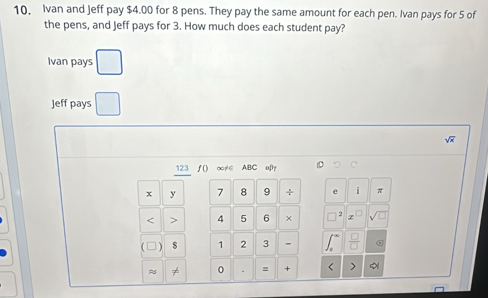 Ivan and Jeff pay $4.00 for 8 pens. They pay the same amount for each pen. Ivan pays for 5 of 
the pens, and Jeff pays for 3. How much does each student pay? 
Ivan pays 
() 
Jeff pays □
sqrt(x)
123 ƒ() ∞≠∈ ABC αβγ
x y 7 8 9 ÷ e i π < > 4 5 6 × 2 x sqrt(□ ) 
] ) $ 1 2 3 ∈t _0^((∈fty) frac □)□  
≈ ≠ 0 . = + < 7