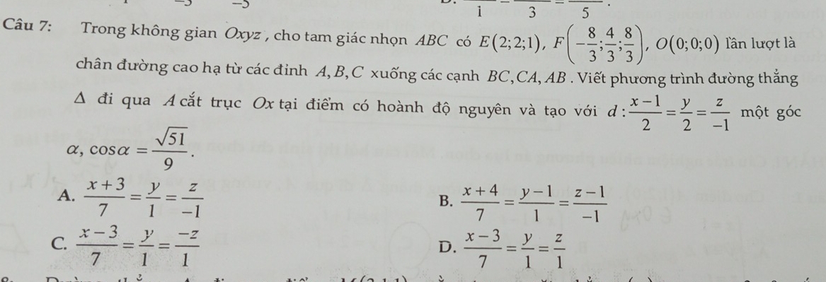 frac 1-frac 3-frac 5
Câu 7: Trong không gian Oxyz , cho tam giác nhọn ABC có E(2;2;1), F(- 8/3 ; 4/3 ; 8/3 ), O(0;0;0) lần lượt là
chân đường cao hạ từ các đỉnh A, B, C xuống các cạnh BC,CA, AB. Viết phương trình đường thắng
△ di qua A cắt trục Ox tại điểm có hoành độ nguyên và tạo với d :  (x-1)/2 = y/2 = z/-1 mhat Qt góc
α, cos alpha = sqrt(51)/9 .
A.  (x+3)/7 = y/1 = z/-1 
B.  (x+4)/7 = (y-1)/1 = (z-1)/-1 
C.  (x-3)/7 = y/1 = (-z)/1   (x-3)/7 = y/1 = z/1 
D.