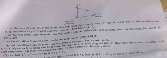 4
9
300 [Bòng]
n
150 charn)
a) Phi công để máy bay ở chế độ tự động bay tháng theo hướng đông với vận tốc là 750 km / h , độ cao không đồi
thì tại thời điểm 10 giờ 30 phút máy bay ở tọa độ (150;1050;9)
335,6 km. b) Tại thời điểm 9 giờ 30 phút, máy bay cách trung tâm điều khiển một khoảng (làm tròn đến hàng phần mười) là
c) Tại thời điểm 9 giờ 30 phút, tọa độ của máy bay là (300;150;9).
d) Tại thời điểm 9 giờ 30 phút, máy bay đang ở độ cao 9 km so với mặt đất.
Câu 3. Người ta bom xãng vào bình xãng của một xe ô tổ. Biết rằng thể tích V (tính theo lít) của lượng xãng trong
bình xăng được tính theo thời gian bơm xăng 7 (phút) được cho bởi công thức:
V(t)=300(t^2-t^3)+4. # th tại thời điểm 7 với 0≤ t≤ 0,5. 0≤ t≤ 0,5. Biết 1 lít xăng có giá là 21.000 đồng.
5 với