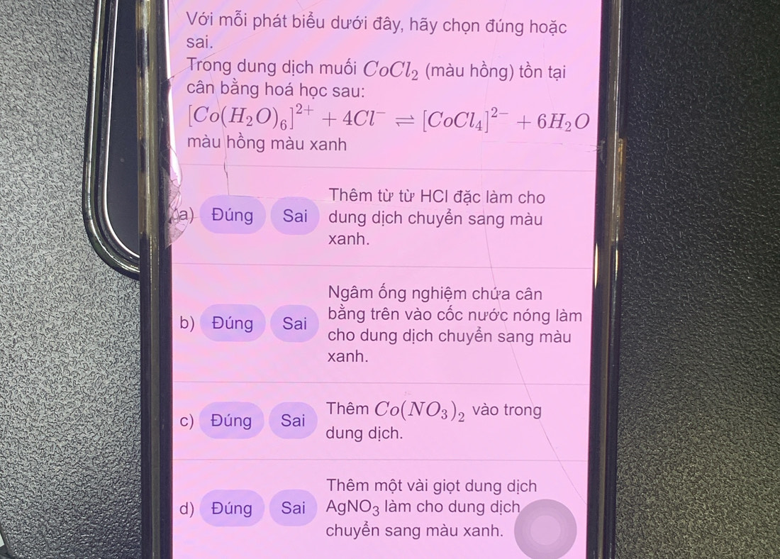 Với mỗi phát biểu dưới đây, hãy chọn đúng hoặc
sai.
Trong dung dịch muối CoCl_2 (màu hồng) tồn tại
cân bằng hoá học sau:
[Co(H_2O)_6]^2++4Cl^-leftharpoons [CoCl_4]^2-+6H_2O
màu hồng màu xanh
Thêm từ từ HCI đặc làm cho
a) Đúng Sai dung dịch chuyển sang màu
xanh.
Ngâm ống nghiệm chứa cân
bằng trên vào cốc nước nóng làm
b) Đúng Sai cho dung dịch chuyển sang màu
xanh.
c) Đúng Sai Thêm Co(NO_3)_2 vào trong
dung dịch.
Thêm một vài giọt dung dịch
d) Đúng Sai AgNO_3 làm cho dung dịch
chuyển sang màu xanh.