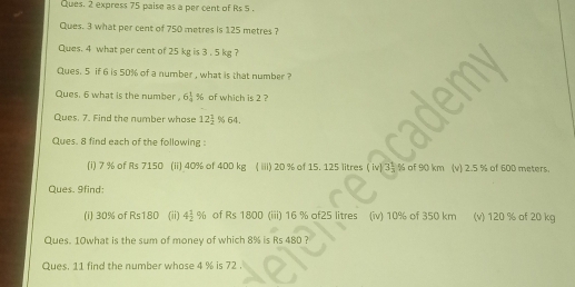 Ques. 2 express 75 paise as a per cent of Rs 5. 
Ques. 3 what per cent of 750 metres is 125 metres ? 
Ques. 4 what per cent of 25 kg is 3 . 5 kg ? 
Ques. 5 if 6 is 50% of a number , what is that number ? 
Ques. 6 what is the number, 6 1/4  % of which is 2 ? 
Ques. 7. Find the number whose 12 1/2  % 64. 
Ques. 8 find each of the following : 
(i) 7 % of Rs 7150 (ii) 40% of 400 kg ( iiii) 20 % of 15. 125 litres ( iv) 3 1/3  % of 90 km (v) 2.5 % of 600 meters. 
Ques. 9find: 
(i) 30% of Rs180 (ii) 4 1/2 % of Rs 1800 (iii) 16 % of25 litres (iv) 10% of 350 km (v) 120 % of 20 kg
Ques. 10what is the sum of money of which 8% is Rs 480 ? 
Ques. 11 find the number whose 4 % is 72.