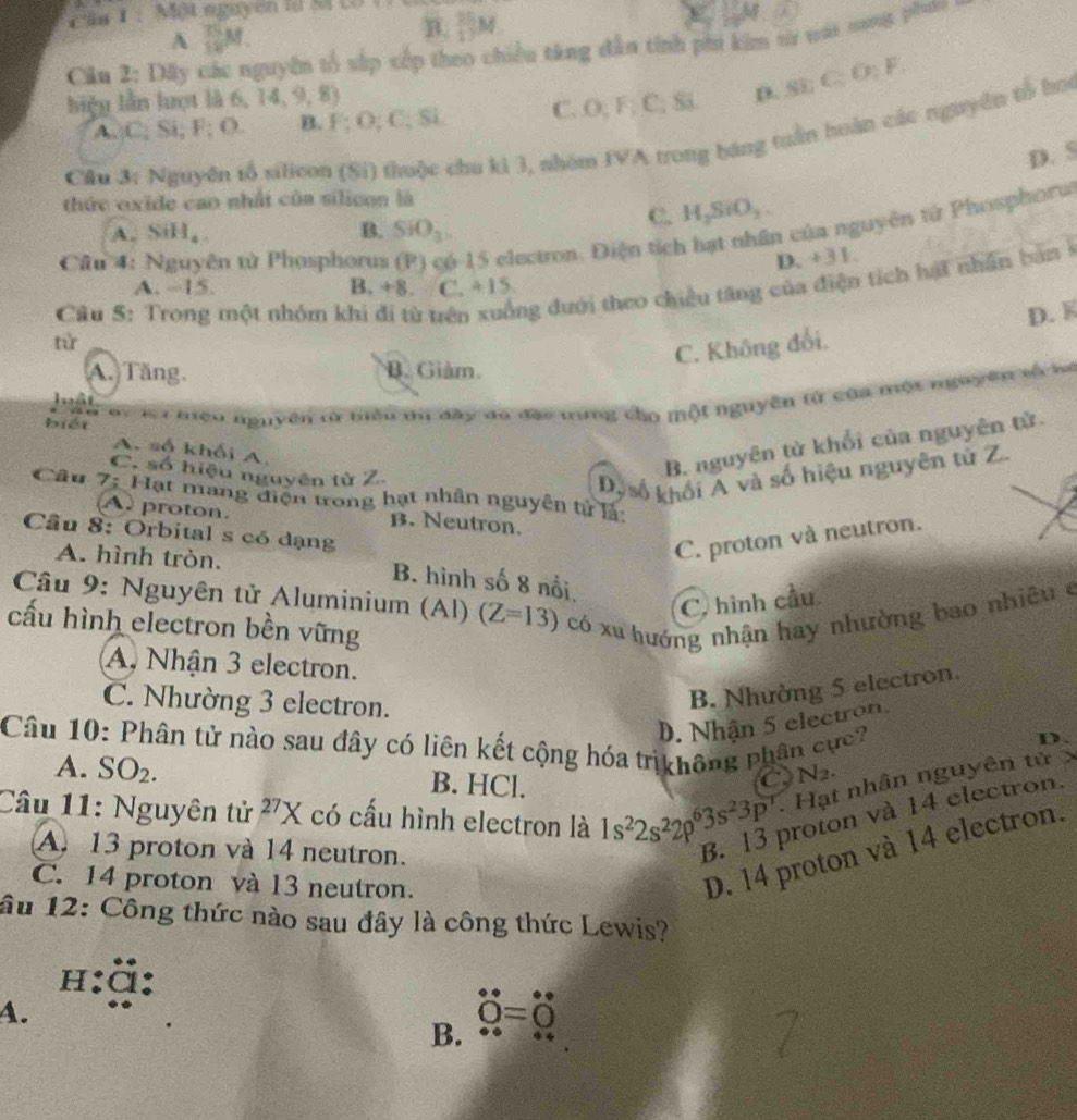 Căn 1 :  Một nguyên lừ Sã CD 1
A  15/18 M.
B.  25/17 M f
Cân 2: Dây guyên tổ sắp xếp theo chiều táng dân tính phi ki 1 từ vài nang phải 
biệu lần lượt là 6 14,9,8)
A,;C; Si; F; O. B. F; O; C; Si C. O; F; C; Si D. Si:C:D:F
Cầu 3: Nguyên tổ silicon (Si) thuộc chu ki 3, nhóm IVA trong bang tuần hoàn các nguyên tổ ho
D. 5
thức oxide cao nhất của silicon là
A. SiH_4. B. SiO_3
C. H_2SiO_2.
Câu 4: Nguyên tử Phosphorus 6-15 electron. Điện tích hạt nhân của nguyên tử Phosphoru
D. +31.
Câu S: Trong một nhóm khi đi từ trên ng dưới theo chiều tăng của điện tích hát nhân bảnở
A. ~15. B. +8. C. 4:15
từ
C. Không đổi. D. K
A. Tăng. B. Giảm.
Tệu sy l niều nguyên tử tiểu du đây do đạo tứng cho một nguyên từ của một nguyên số là
l ất
biéi
A. số khối A.
C. số hiệu nguyên từ Z.
B. nguyên tử khối của nguyên tử.
Dy số khối A và số hiệu nguyên từ Z.
Câu 7: Hạt mang điện trong hạt nhân nguyên tử là
A proton. B. Neutron.
Câu 8: Orbital s có dạng
C. proton và neutron.
A. hình tròn. B. hình số 8 nổi
Câu 9: Nguyên tử Aluminium (Al) (Z=13) có xu hướng nhận hay nhường bao nhiêu ở
C. hình cầu
cấu hình electron bền vững
A. Nhận 3 electron.
C. Nhường 3 electron.
B. Nhường 5 electron.
D. Nhận 5 electron
Câu 10: Phân tử nào sau đây có liên kết cộng hóa trịkhông phân cực?
D.
A. SO_2. B. HCl.
a N_2.
Câu 11: Nguyên tử ^27X có cấu hình electron là 1s^22s^22p^63s^23p^7 Hạt nhân nguyên tử x
D. 14 proton và 14 electron.
A. 13 proton và 14 neutron.
B. 13 proton và 14 electron.
C. 14 proton và 13 neutron.
âu 12: Công thức nào sau đây là công thức Lewis?
h:ặ:
4.
dot O=dot O
B.