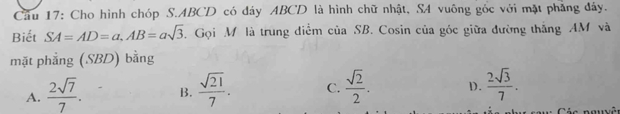 Cầu 17: Cho hình chóp S. ABCD có đáy ABCD là hình chữ nhật, SA vuông gốc với mặt phẳng đáy.
Biết SA=AD=a, AB=asqrt(3). Gọi M là trung diểm của SB. Cosin của góc giữa đường thắng AM và
mặt phẳng (SBD) bằng
A.  2sqrt(7)/7 .  sqrt(21)/7 . 
B.
C.  sqrt(2)/2 .  2sqrt(3)/7 . 
D.
Các nguyê