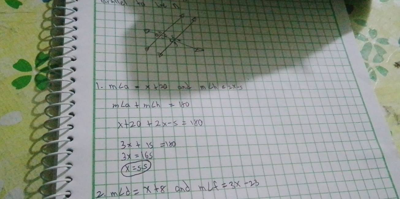 Tarmer to we
1. m∠ a=x+20 and m∠ h=2x-5
m∠ a+m∠ h=180
x+20+2x-5=180
3x+15=180
3x=165
x=55
2. m∠ d=x+8 and m∠ f=3x-23