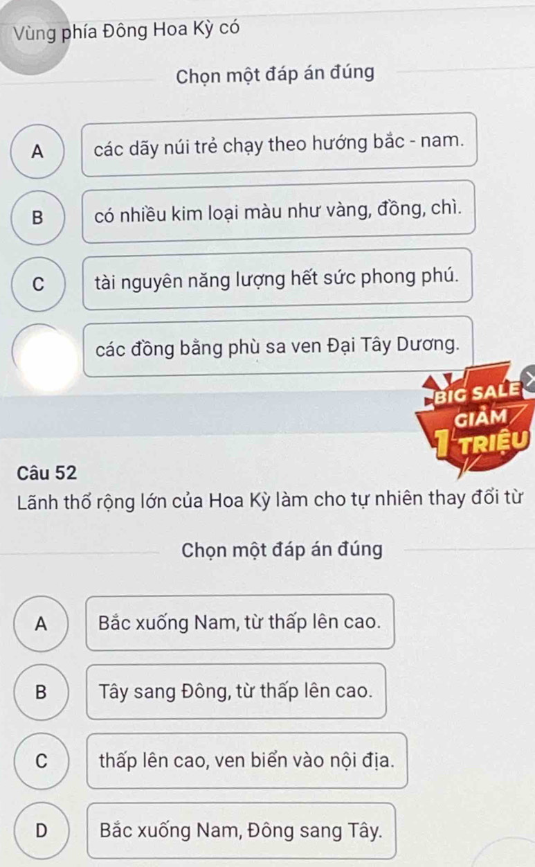 Vùng phía Đông Hoa Kỳ có
Chọn một đáp án đúng
A các dãy núi trẻ chạy theo hướng bắc - nam.
B có nhiều kim loại màu như vàng, đồng, chì.
C tài nguyên năng lượng hết sức phong phú.
các đồng bằng phù sa ven Đại Tây Dương.
big saLe
GIảM
TRIệU
Câu 52
Lãnh thổ rộng lớn của Hoa Kỳ làm cho tự nhiên thay đổi từ
_
Chọn một đáp án đúng
A Bắc xuống Nam, từ thấp lên cao.
B Tây sang Đông, từ thấp lên cao.
C thấp lên cao, ven biển vào nội địa.
D Bắc xuống Nam, Đông sang Tây.