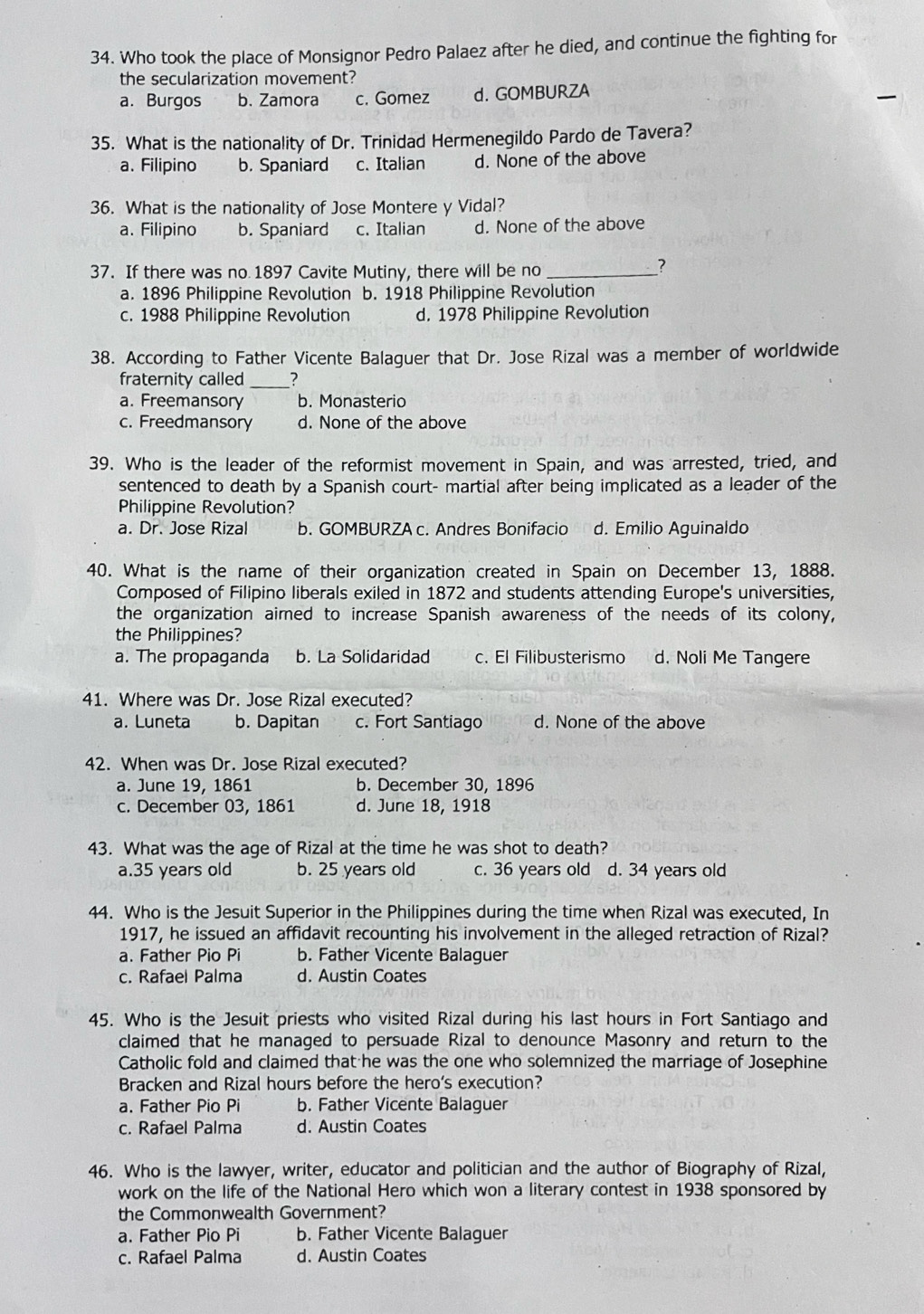 Who took the place of Monsignor Pedro Palaez after he died, and continue the fighting for
the secularization movement?
a. Burgos b. Zamora c. Gomez d. GOMBURZA
35. What is the nationality of Dr. Trinidad Hermenegildo Pardo de Tavera?
a. Filipino b. Spaniard c. Italian d. None of the above
36. What is the nationality of Jose Montere y Vidal?
a. Filipino b. Spaniard c. Italian d. None of the above
37. If there was no 1897 Cavite Mutiny, there will be no_
?
a. 1896 Philippine Revolution b. 1918 Philippine Revolution
c. 1988 Philippine Revolution d. 1978 Philippine Revolution
38. According to Father Vicente Balaguer that Dr. Jose Rizal was a member of worldwide
fraternity called _?
a. Freemansory b. Monasterio
c. Freedmansory d. None of the above
39. Who is the leader of the reformist movement in Spain, and was arrested, tried, and
sentenced to death by a Spanish court- martial after being implicated as a leader of the
Philippine Revolution?
a. Dr. Jose Rizal b. GOMBURZA c. Andres Bonifacio d. Emilio Aguinaldo
40. What is the name of their organization created in Spain on December 13, 1888.
Composed of Filipino liberals exiled in 1872 and students attending Europe's universities,
the organization aimed to increase Spanish awareness of the needs of its colony,
the Philippines?
a. The propaganda b. La Solidaridad c. El Filibusterismo d. Noli Me Tangere
41. Where was Dr. Jose Rizal executed?
a. Luneta b. Dapitan c. Fort Santiago d. None of the above
42. When was Dr. Jose Rizal executed?
a. June 19, 1861 b. December 30, 1896
c. December 03, 1861 d. June 18, 1918
43. What was the age of Rizal at the time he was shot to death?
a.35 years old b. 25 years old c. 36 years old d. 34 years old
44. Who is the Jesuit Superior in the Philippines during the time when Rizal was executed, In
1917, he issued an affidavit recounting his involvement in the alleged retraction of Rizal?
a. Father Pio Pi b. Father Vicente Balaguer
c. Rafael Palma d. Austin Coates
45. Who is the Jesuit priests who visited Rizal during his last hours in Fort Santiago and
claimed that he managed to persuade Rizal to denounce Masonry and return to the
Catholic fold and claimed that he was the one who solemnized the marriage of Josephine
Bracken and Rizal hours before the hero's execution?
a. Father Pio Pi b. Father Vicente Balaguer
c. Rafael Palma d. Austin Coates
46. Who is the lawyer, writer, educator and politician and the author of Biography of Rizal,
work on the life of the National Hero which won a literary contest in 1938 sponsored by
the Commonwealth Government?
a. Father Pio Pi b. Father Vicente Balaguer
c. Rafael Palma d. Austin Coates