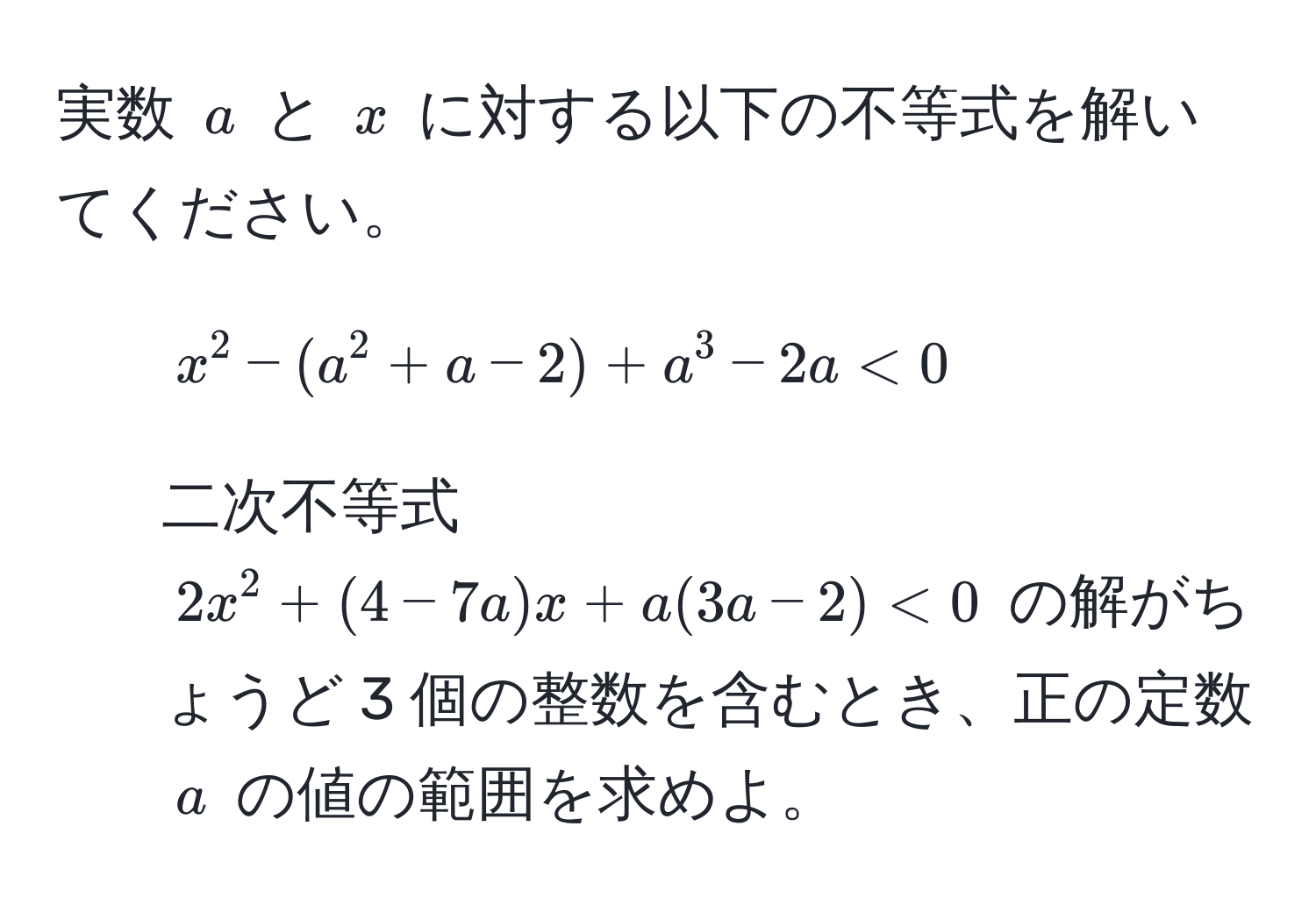 実数 $a$ と $x$ に対する以下の不等式を解いてください。  
1. $x^2 - (a^2 + a - 2) + a^3 - 2a < 0$  
2. 二次不等式 $2x^2 + (4 - 7a)x + a(3a - 2) < 0$ の解がちょうど 3 個の整数を含むとき、正の定数 $a$ の値の範囲を求めよ。