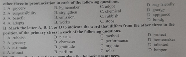 other three in pronunciation in each of the following questions.
1. A. grocery B. homemaker C. adopt D. energy D. eco-friendly
2. A. responsibility B. strengthen C. chemical
3. A. benetjt B. emission C. rubbjsh D. bonds D. appliance
4. A. adopts B. works C. stop$
II. Mark the letter A, B, C, or D to indicate the word that differs from the other three in the
position of the primary stress in each of the following questions.
1. A. rubbish B. plastic C. method D. protect
2. A. grocery B. character C. performance D. homemaker
3. A. estimate B. gratitude C. organic D. talented
4. A. attract B. perform C. relax D. happen
e e e t h e following sentence s .