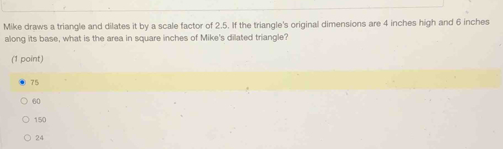 Mike draws a triangle and dilates it by a scale factor of 2.5. If the triangle's original dimensions are 4 inches high and 6 inches
along its base, what is the area in square inches of Mike's dilated triangle?
(1 point)
75
60
150
24