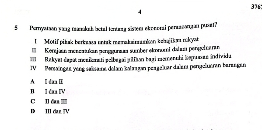 376
4
5 Pernyataan yang manakah betul tentang sistem ekonomi perancangan pusat?
I Motif pihak berkuasa untuk memaksimumkan kebajikan rakyat
II Kerajaan menentukan penggunaan sumber ekonomi dalam pengeluaran
III Rakyat dapat menikmati pelbagai pilihan bagi memenuhi kepuasan individu
IV Persaingan yang saksama dalam kalangan pengeluar dalam pengeluaran barangan
A I dan II
B I dan IV
C II dan III
D III dan IV