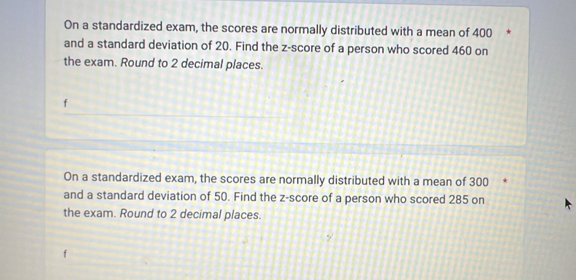 On a standardized exam, the scores are normally distributed with a mean of 400
and a standard deviation of 20. Find the z-score of a person who scored 460 on 
the exam. Round to 2 decimal places. 
On a standardized exam, the scores are normally distributed with a mean of 300 * 
and a standard deviation of 50. Find the z-score of a person who scored 285 on 
the exam. Round to 2 decimal places.