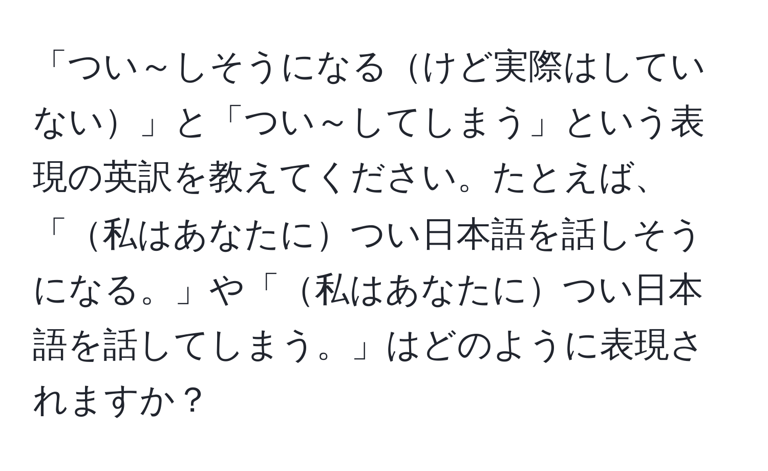 「つい～しそうになるけど実際はしていない」と「つい～してしまう」という表現の英訳を教えてください。たとえば、「私はあなたについ日本語を話しそうになる。」や「私はあなたについ日本語を話してしまう。」はどのように表現されますか？