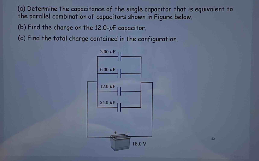 Determine the capacitance of the single capacitor that is equivalent to 
the parallel combination of capacitors shown in Figure below. 
(b) Find the charge on the 12.0-μF capacitor. 
(c) Find the total charge contained in the configuration. 
52