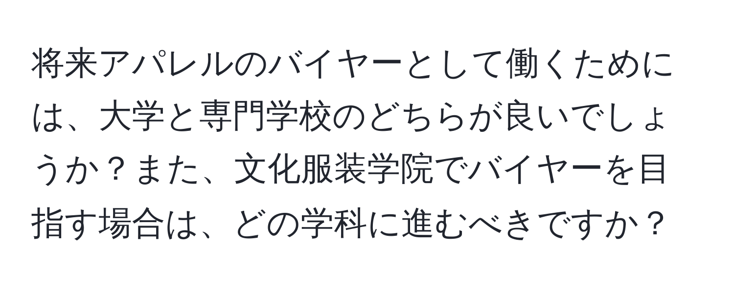 将来アパレルのバイヤーとして働くためには、大学と専門学校のどちらが良いでしょうか？また、文化服装学院でバイヤーを目指す場合は、どの学科に進むべきですか？