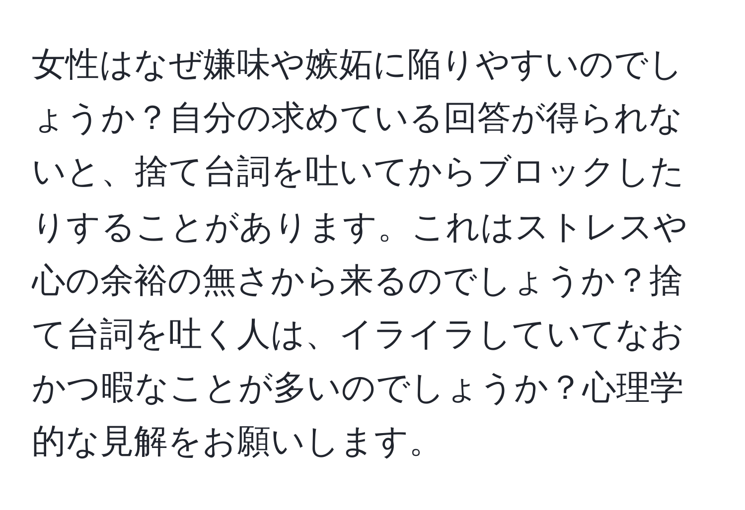 女性はなぜ嫌味や嫉妬に陥りやすいのでしょうか？自分の求めている回答が得られないと、捨て台詞を吐いてからブロックしたりすることがあります。これはストレスや心の余裕の無さから来るのでしょうか？捨て台詞を吐く人は、イライラしていてなおかつ暇なことが多いのでしょうか？心理学的な見解をお願いします。