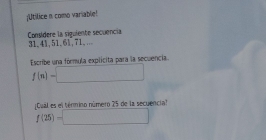 Utilice n como variable! 
Consídere la siguiente secuencia 31, 41, 51. 61, 71.... 
Escribe una fórmula explicita para la secuencia.
f(n)=□
ual es el términ número 25 de la secuencia'
f(25)=□