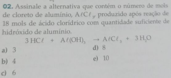 Assinale a alternativa que contém o número de mols
de cloreto de alumínio, AlCl_3 , produzido após reação de
18 mols de ácido clorídrico com quantidade suficiente de
hidróxido de alumínio.
3HCl+Al(OH)_3to AlCl_3+3H_2O
a 3 d 8
b 4 e 10
c 6