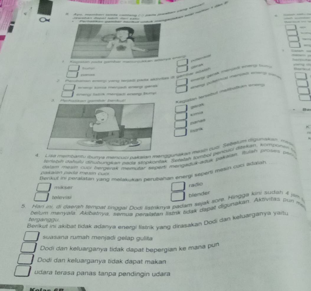 Agm, ntemess cnta contar co cada paaban var s
  
                  
sewaban dapt le th te  e e    
        
Portakn pamtar havikoé cmbuk mar     
7
a      
!  Kncstan csda gambar menonjukkana enecg
basy!
ger ak
energi genek menjadi erergi  tun 
  
2. Perotial emergi yang tenjadi pada aktivitas di gambar adalah
a         
enerşı kimia mençdi enərgı gerak
energi polelônial mensads entrgs pare
energi listrk menjadi energi buny
3. P
Kegiatan tersebüt meßßbatkn eneng
gerak
a 
kina
panes
K
Ristrik
m
k
4. Lisa membantu ibunya mencuci pakaian menggunakan mesin cuci. Sebelum digunakan , me
terlebih dahulu dihubungkan pada stopkontak. Setelah tombol pencuci ditekan, kompon n  
dalam mesin cuci bergerak memutar seperti mengaduk-aduk pakaian. Itulah proses  e
Berikut ini peralatan yang melakukan perubahan energi seperti mesin cuci adalah
pakaián pada mesín cuci.
mikser
radio
televisi
blender
5. Hari ini, di daerah tempat tinggal Dodi listriknya padam sejak sore. Hingga kini sudah 4 jam
belum menyala. Akibatnya, semua peralatan listrik tidak dapat digunakan. Aktivitas pun m
terganggu.
Berikut ini akibat tidak adanya energi listrik yang dirasakan Dodi dan keluarganya yaitu
suasana rumah menjadi gelap gulita
Dodi dan keluarganya tidak dapat bepergian ke mana pun
Dodi dan keluarganya tidak dapat makan
udara terasa panas tanpa pendingin udara