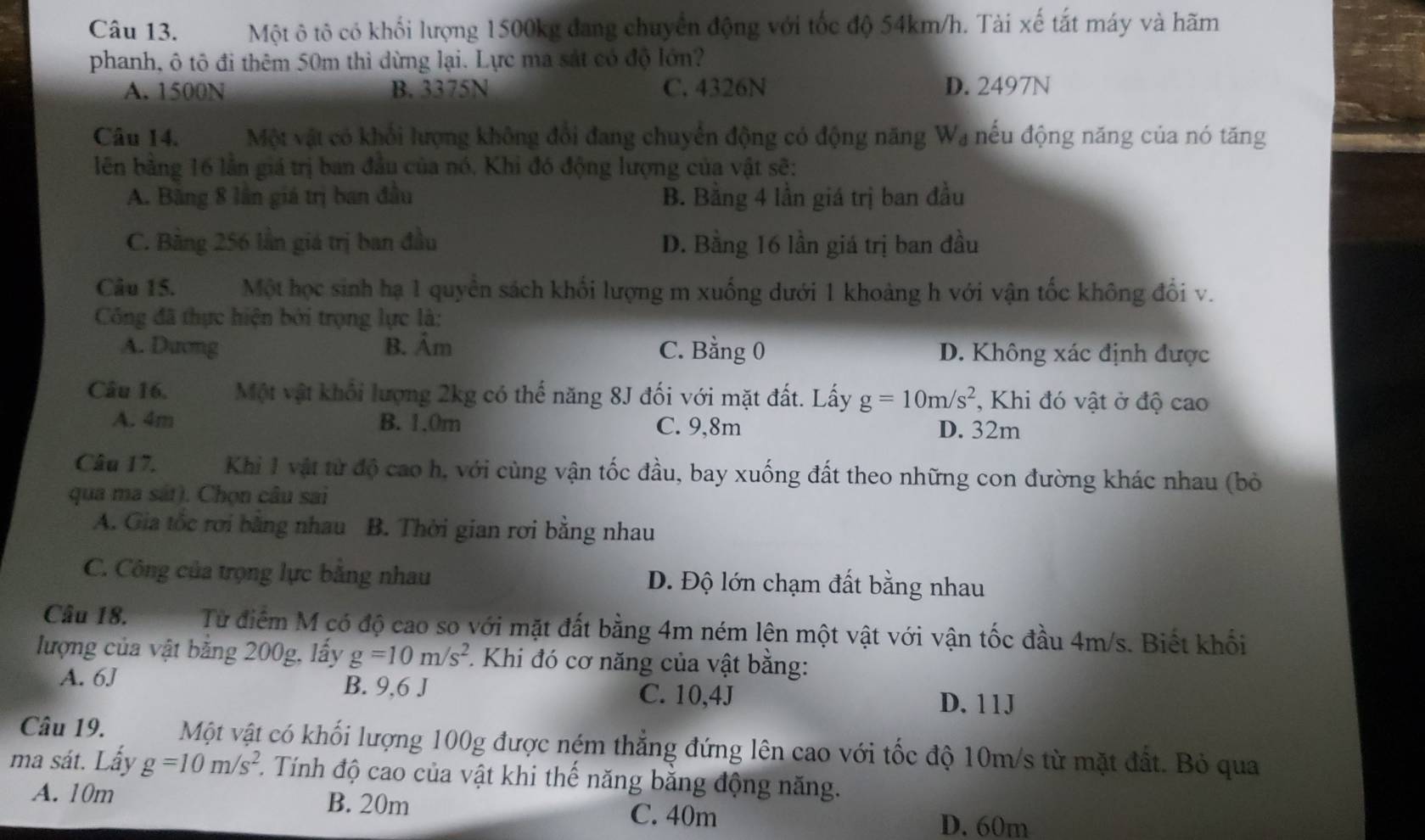 Một ô tô có khối lượng 1500kg đang chuyển động với tốc độ 54km/h. Tài xế tắt máy và hãm
phanh, ô tô đi thêm 50m thì dừng lại. Lực ma sát có độ lớn?
A. 1500N B. 3375N C. 4326N D. 2497N
Câu 14. Một vật có khổi lượng không đổi đang chuyển động có động năng Wạ nếu động năng của nó tăng
lên bằng 16 lần giá trị ban đầu của nó. Khi đó động lượng của vật sẽ:
A. Băng 8 lần giá trị ban đầu B. Bằng 4 lần giá trị ban đầu
C. Bằng 256 lần giá trị ban đầu D. Bằng 16 lần giá trị ban đầu
Câu 15. e Một học sinh hạ 1 quyền sách khối lượng m xuống dưới 1 khoảng h với vận tốc không đổi v.
Công đã thực hiện bởi trọng lực là:
A. Dưong B. Âm C. Bằng 0 D. Không xác định được
Câu 16. Một vật khối lượng 2kg có thể năng 8J đối với mặt đất. Lấy g=10m/s^2 , Khi đó vật ở độ cao
A. 4m B. 1.0m C. 9,8m D. 32m
Câu 17.  Khi 1 vật từ độ cao h, với cùng vận tốc đầu, bay xuống đất theo những con đường khác nhau (bỏ
qua ma sát). Chọn câu sai
A. Gia tốc rơi bằng nhau B. Thời gian rơi bằng nhau
C. Công của trọng lực bằng nhau Đ. Độ lớn chạm đất bằng nhau
Câu 18. Từ điểm M có độ cao so với mặt đất bằng 4m ném lên một vật với vận tốc đầu 4m/s. Biết khối
lượng của vật bằng 200g, lấy g=10m/s^2 * Khi đó cơ năng của vật bằng:
A. 6J B. 9,6 J C. 10,4J
D. 11J
Câu 19. १   Một vật có khối lượng 100g được ném thẳng đứng lên cao với tốc độ 10m/s từ mặt đất. Bỏ qua
ma sát. Lấy g=10m/s^2 *. Tính độ cao của vật khi thế năng bằng động năng.
A. 10m B. 20m C. 40m D. 60m