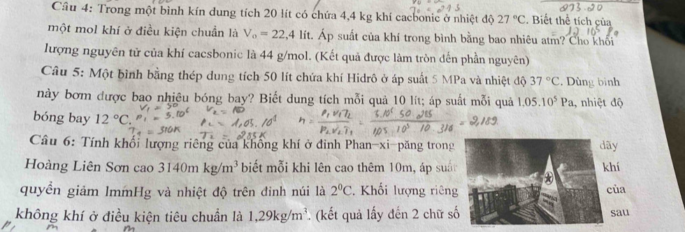 Trong một bình kín dung tích 20 lít có chứa 4,4 kg khí cacbonic ở nhiệt độ 27°C. Biết thể tích của 
một mol khí ở điều kiện chuẩn là V_o=22,4lit. Áp suất của khí trong bình bằng bao nhiêu atm? Cho khối 
lượng nguyên tử của khí cacsbonic là 44 g/mol. (Kết quả được làm tròn đến phần nguyên) 
Câu 5: Một bình bằng thép dung tích 50 lít chứa khí Hidrô ở áp suất 5 MPa và nhiệt độ 37°C. Dùng bình 
này bơm được bao nhiệu bóng bay? Biết dung tích mỗi quả 10 lít; áp suất mỗi quả 1,05.10^5Pa , nhiệt độ 
bóng bay 12°C. 
Câu 6: Tính khối lượng riêng của không khí ở đinh Phan-xi-păng trong 
Hoàng Liên Sơn cao 3140mkg/m^3 biết mỗi khi lên cao thêm 10m, áp suấ 
quyền giảm lmmHg và nhiệt độ trên đinh núi là 2^(0^ Khối lượng riêng 
không khí ở điều kiện tiêu chuẩn là 1,29kg/m^3) *. (kết quả lấy đến 2 chữ s