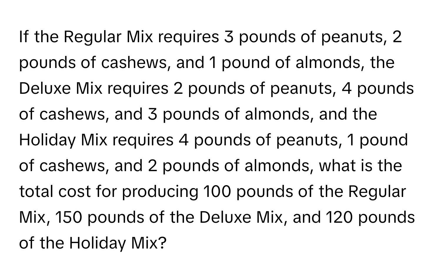 If the Regular Mix requires 3 pounds of peanuts, 2 pounds of cashews, and 1 pound of almonds, the Deluxe Mix requires 2 pounds of peanuts, 4 pounds of cashews, and 3 pounds of almonds, and the Holiday Mix requires 4 pounds of peanuts, 1 pound of cashews, and 2 pounds of almonds, what is the total cost for producing 100 pounds of the Regular Mix, 150 pounds of the Deluxe Mix, and 120 pounds of the Holiday Mix?