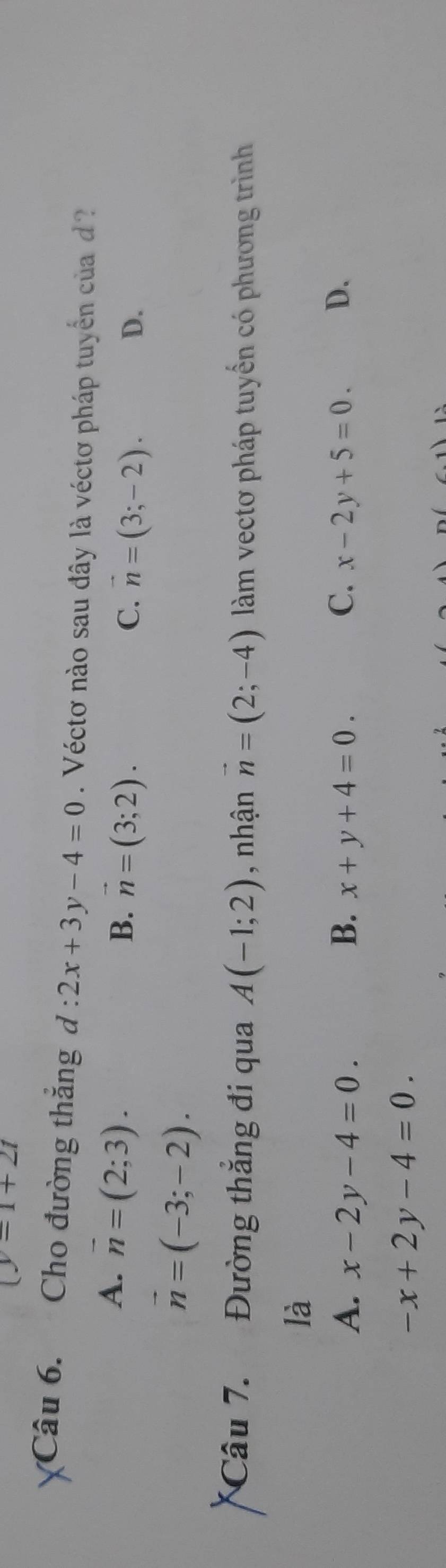 (y-1+2t
Câu 6. Cho đường thắng d:2x+3y-4=0. Véctơ nào sau đây là véctơ pháp tuyển của d
A. overline n=(2;3).
B. vector n=(3;2).
C. vector n=(3;-2). D.
vector n=(-3;-2). 
Câu 7. Đường thắng đi qua A(-1;2) , nhận vector n=(2;-4) àm vectơ pháp tuyển có phương trình
là
A. x-2y-4=0. B. x+y+4=0. C. x-2y+5=0. D.
-x+2y-4=0.